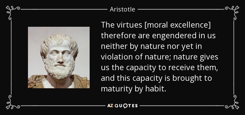 The virtues [moral excellence] therefore are engendered in us neither by nature nor yet in violation of nature; nature gives us the capacity to receive them, and this capacity is brought to maturity by habit. - Aristotle
