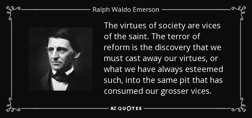 The virtues of society are vices of the saint. The terror of reform is the discovery that we must cast away our virtues, or what we have always esteemed such, into the same pit that has consumed our grosser vices. - Ralph Waldo Emerson