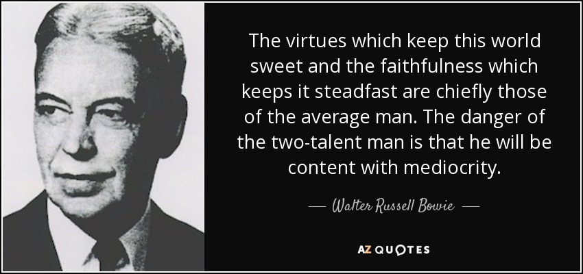 The virtues which keep this world sweet and the faithfulness which keeps it steadfast are chiefly those of the average man. The danger of the two-talent man is that he will be content with mediocrity. - Walter Russell Bowie