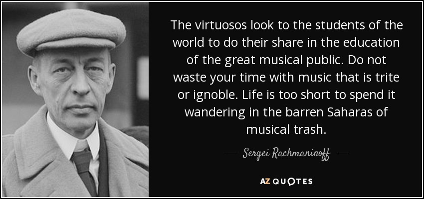 The virtuosos look to the students of the world to do their share in the education of the great musical public. Do not waste your time with music that is trite or ignoble. Life is too short to spend it wandering in the barren Saharas of musical trash. - Sergei Rachmaninoff