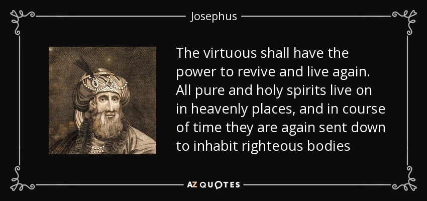 The virtuous shall have the power to revive and live again. All pure and holy spirits live on in heavenly places, and in course of time they are again sent down to inhabit righteous bodies - Josephus