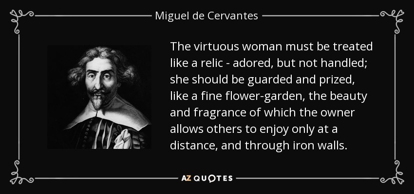 The virtuous woman must be treated like a relic - adored, but not handled; she should be guarded and prized, like a fine flower-garden, the beauty and fragrance of which the owner allows others to enjoy only at a distance, and through iron walls. - Miguel de Cervantes