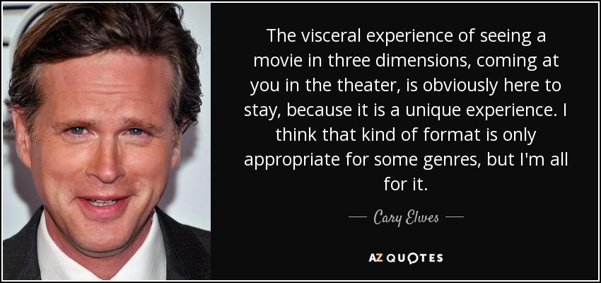 The visceral experience of seeing a movie in three dimensions, coming at you in the theater, is obviously here to stay, because it is a unique experience. I think that kind of format is only appropriate for some genres, but I'm all for it. - Cary Elwes