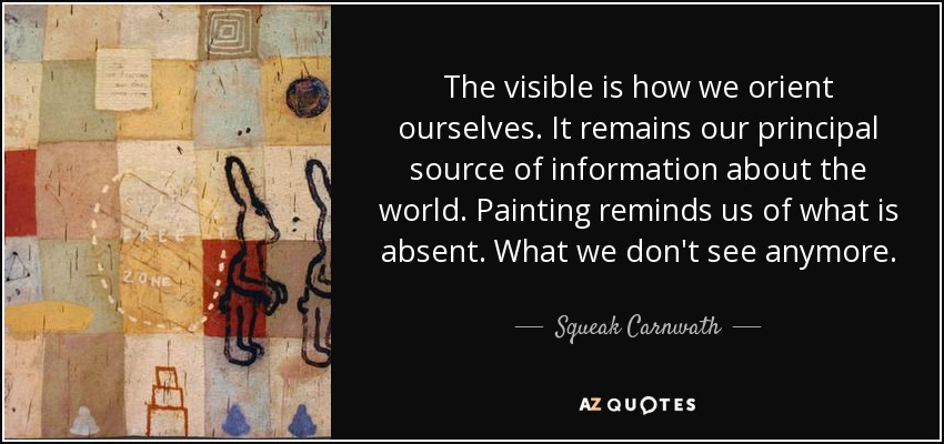 The visible is how we orient ourselves. It remains our principal source of information about the world. Painting reminds us of what is absent. What we don't see anymore. - Squeak Carnwath