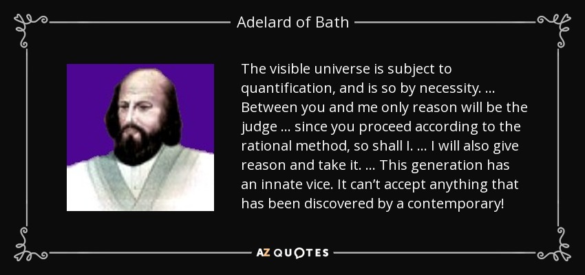 The visible universe is subject to quantification, and is so by necessity. … Between you and me only reason will be the judge … since you proceed according to the rational method, so shall I. … I will also give reason and take it. … This generation has an innate vice. It can’t accept anything that has been discovered by a contemporary! - Adelard of Bath