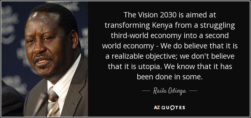 The Vision 2030 is aimed at transforming Kenya from a struggling third-world economy into a second world economy - We do believe that it is a realizable objective; we don't believe that it is utopia. We know that it has been done in some. - Raila Odinga
