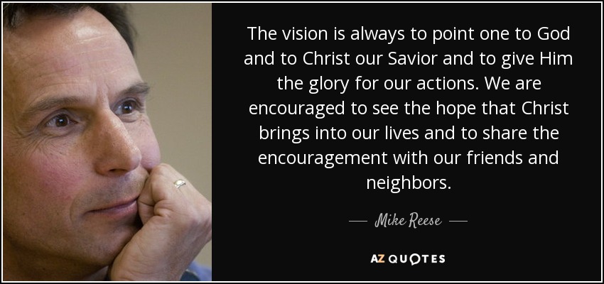 The vision is always to point one to God and to Christ our Savior and to give Him the glory for our actions. We are encouraged to see the hope that Christ brings into our lives and to share the encouragement with our friends and neighbors. - Mike Reese