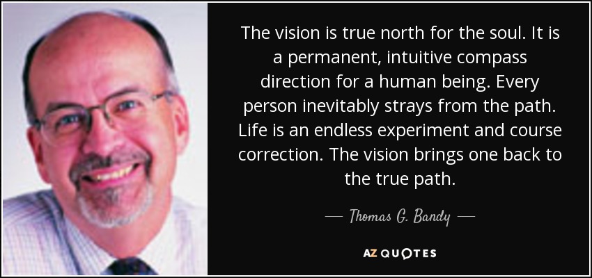 The vision is true north for the soul. It is a permanent, intuitive compass direction for a human being. Every person inevitably strays from the path. Life is an endless experiment and course correction. The vision brings one back to the true path. - Thomas G. Bandy