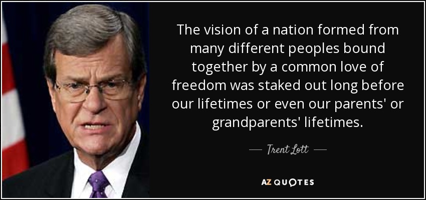 The vision of a nation formed from many different peoples bound together by a common love of freedom was staked out long before our lifetimes or even our parents' or grandparents' lifetimes. - Trent Lott