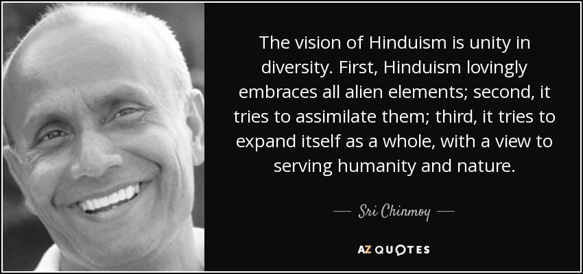 The vision of Hinduism is unity in diversity. First, Hinduism lovingly embraces all alien elements; second, it tries to assimilate them; third, it tries to expand itself as a whole, with a view to serving humanity and nature. - Sri Chinmoy