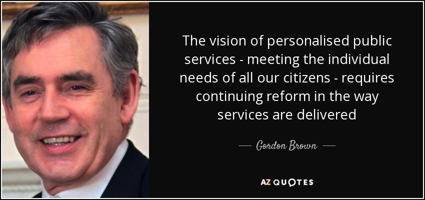 The vision of personalised public services - meeting the individual needs of all our citizens - requires continuing reform in the way services are delivered - Gordon Brown