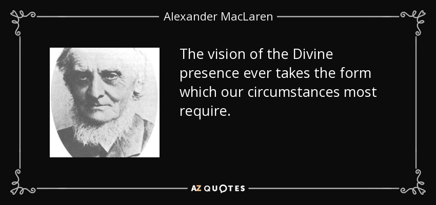 The vision of the Divine presence ever takes the form which our circumstances most require. - Alexander MacLaren
