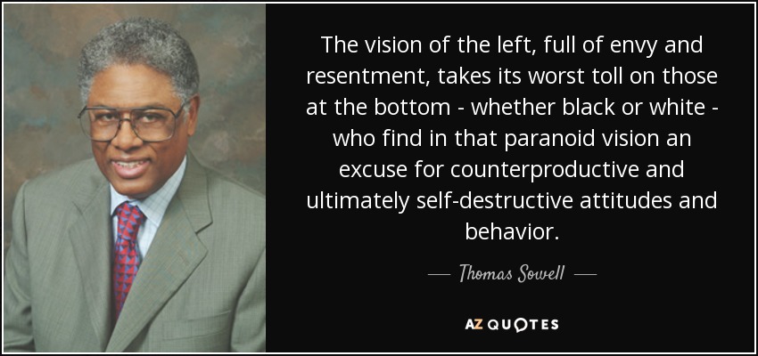 The vision of the left, full of envy and resentment, takes its worst toll on those at the bottom - whether black or white - who find in that paranoid vision an excuse for counterproductive and ultimately self-destructive attitudes and behavior. - Thomas Sowell