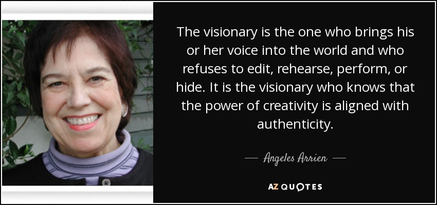 The visionary is the one who brings his or her voice into the world and who refuses to edit, rehearse, perform, or hide. It is the visionary who knows that the power of creativity is aligned with authenticity. - Angeles Arrien