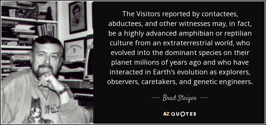 The Visitors reported by contactees, abductees, and other witnesses may, in fact, be a highly advanced amphibian or reptilian culture from an extraterrestrial world, who evolved into the dominant species on their planet millions of years ago and who have interacted in Earth's evolution as explorers, observers, caretakers, and genetic engineers. - Brad Steiger