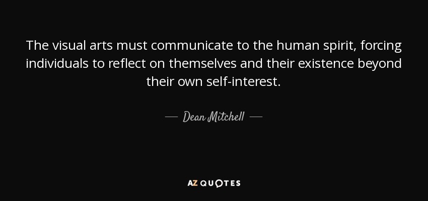 The visual arts must communicate to the human spirit, forcing individuals to reflect on themselves and their existence beyond their own self-interest. - Dean Mitchell