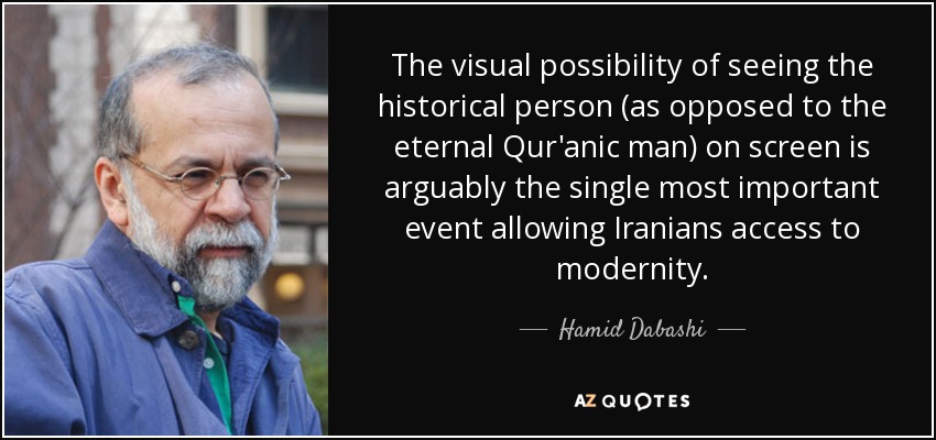 The visual possibility of seeing the historical person (as opposed to the eternal Qur'anic man) on screen is arguably the single most important event allowing Iranians access to modernity. - Hamid Dabashi