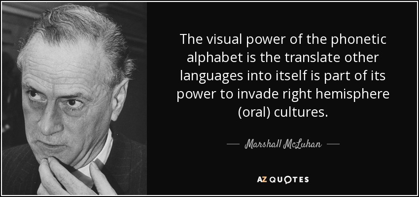 The visual power of the phonetic alphabet is the translate other languages into itself is part of its power to invade right hemisphere (oral) cultures. - Marshall McLuhan