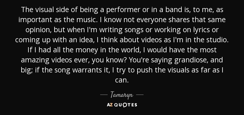 The visual side of being a performer or in a band is, to me, as important as the music. I know not everyone shares that same opinion, but when I'm writing songs or working on lyrics or coming up with an idea, I think about videos as I'm in the studio. If I had all the money in the world, I would have the most amazing videos ever, you know? You're saying grandiose, and big; if the song warrants it, I try to push the visuals as far as I can. - Tamaryn