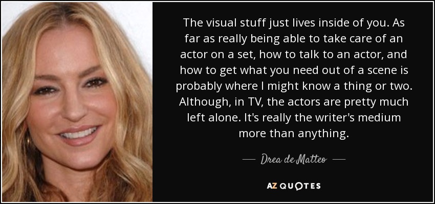 The visual stuff just lives inside of you. As far as really being able to take care of an actor on a set, how to talk to an actor, and how to get what you need out of a scene is probably where I might know a thing or two. Although, in TV, the actors are pretty much left alone. It's really the writer's medium more than anything. - Drea de Matteo