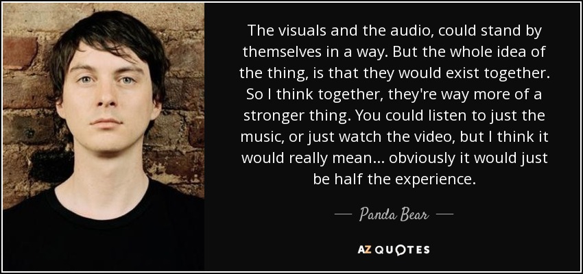 The visuals and the audio, could stand by themselves in a way. But the whole idea of the thing, is that they would exist together. So I think together, they're way more of a stronger thing. You could listen to just the music, or just watch the video, but I think it would really mean... obviously it would just be half the experience. - Panda Bear