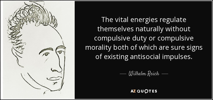 The vital energies regulate themselves naturally without compulsive duty or compulsive morality both of which are sure signs of existing antisocial impulses. - Wilhelm Reich