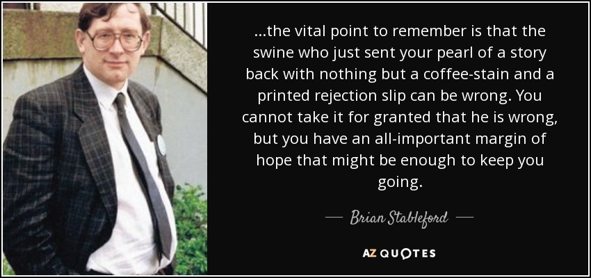 ...the vital point to remember is that the swine who just sent your pearl of a story back with nothing but a coffee-stain and a printed rejection slip can be wrong. You cannot take it for granted that he is wrong, but you have an all-important margin of hope that might be enough to keep you going. - Brian Stableford
