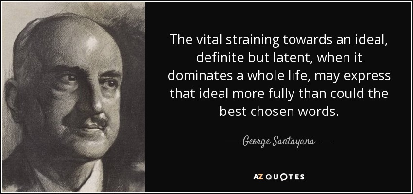 The vital straining towards an ideal, definite but latent, when it dominates a whole life, may express that ideal more fully than could the best chosen words. - George Santayana