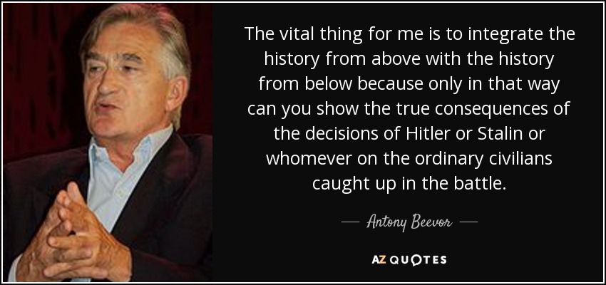 The vital thing for me is to integrate the history from above with the history from below because only in that way can you show the true consequences of the decisions of Hitler or Stalin or whomever on the ordinary civilians caught up in the battle. - Antony Beevor