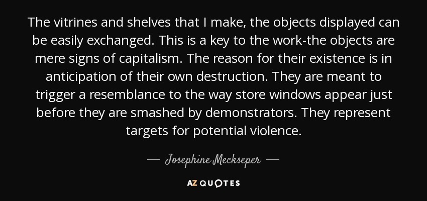 The vitrines and shelves that I make, the objects displayed can be easily exchanged. This is a key to the work-the objects are mere signs of capitalism. The reason for their existence is in anticipation of their own destruction. They are meant to trigger a resemblance to the way store windows appear just before they are smashed by demonstrators. They represent targets for potential violence. - Josephine Meckseper