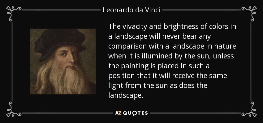 The vivacity and brightness of colors in a landscape will never bear any comparison with a landscape in nature when it is illumined by the sun, unless the painting is placed in such a position that it will receive the same light from the sun as does the landscape. - Leonardo da Vinci