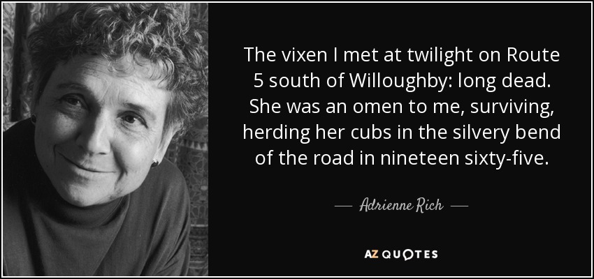 The vixen I met at twilight on Route 5 south of Willoughby: long dead. She was an omen to me, surviving, herding her cubs in the silvery bend of the road in nineteen sixty-five. - Adrienne Rich