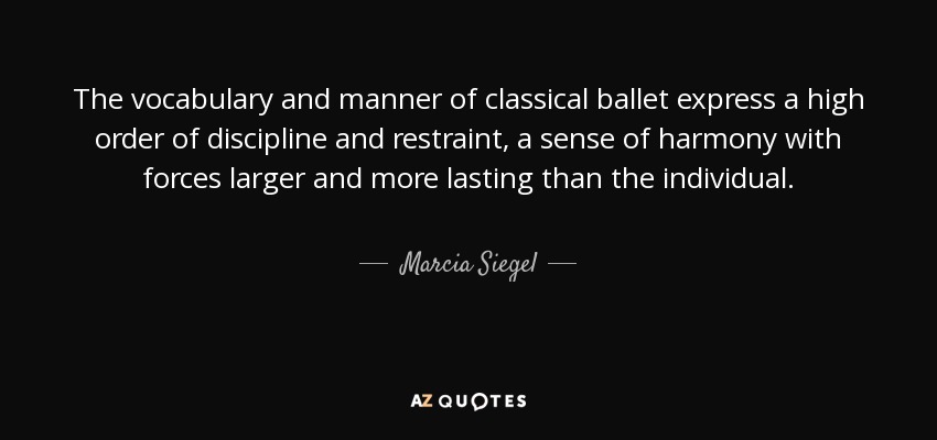 The vocabulary and manner of classical ballet express a high order of discipline and restraint, a sense of harmony with forces larger and more lasting than the individual. - Marcia Siegel