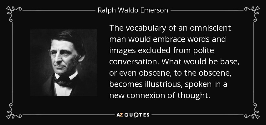 The vocabulary of an omniscient man would embrace words and images excluded from polite conversation. What would be base, or even obscene, to the obscene, becomes illustrious, spoken in a new connexion of thought. - Ralph Waldo Emerson