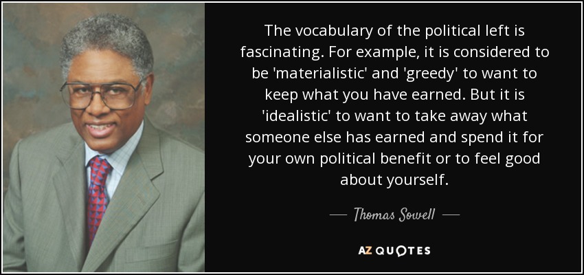 The vocabulary of the political left is fascinating. For example, it is considered to be 'materialistic' and 'greedy' to want to keep what you have earned. But it is 'idealistic' to want to take away what someone else has earned and spend it for your own political benefit or to feel good about yourself. - Thomas Sowell