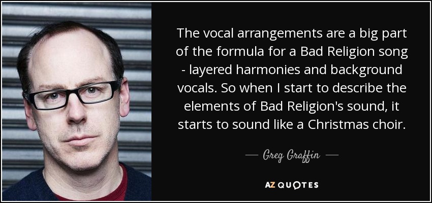 The vocal arrangements are a big part of the formula for a Bad Religion song - layered harmonies and background vocals. So when I start to describe the elements of Bad Religion's sound, it starts to sound like a Christmas choir. - Greg Graffin