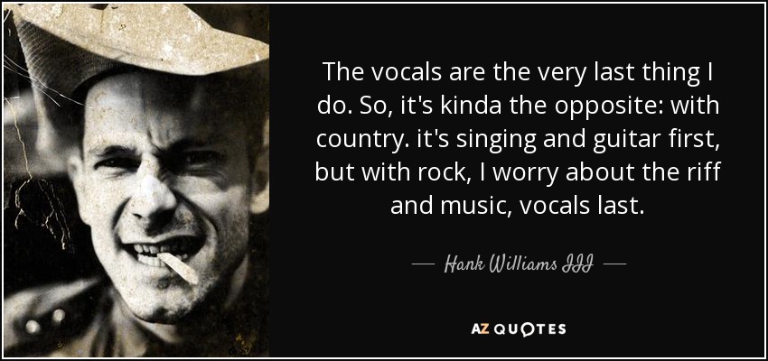 The vocals are the very last thing I do. So, it's kinda the opposite: with country. it's singing and guitar first, but with rock, I worry about the riff and music, vocals last. - Hank Williams III