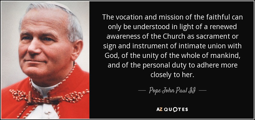 The vocation and mission of the faithful can only be understood in light of a renewed awareness of the Church as sacrament or sign and instrument of intimate union with God, of the unity of the whole of mankind, and of the personal duty to adhere more closely to her. - Pope John Paul II