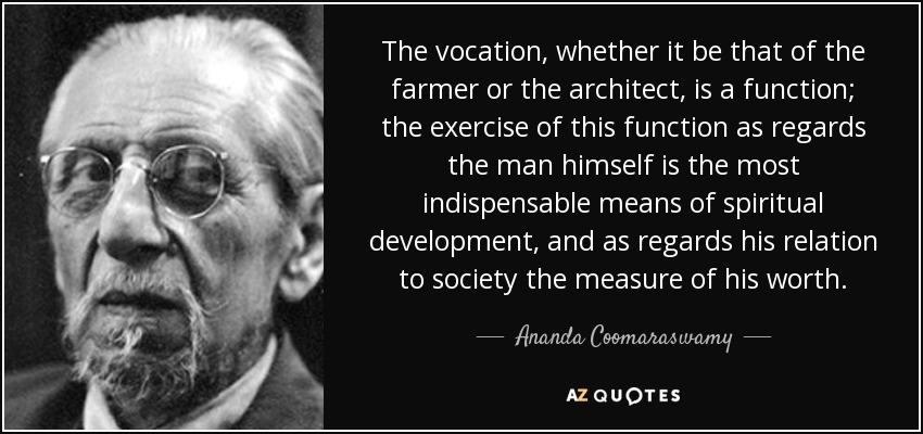The vocation, whether it be that of the farmer or the architect, is a function; the exercise of this function as regards the man himself is the most indispensable means of spiritual development, and as regards his relation to society the measure of his worth. - Ananda Coomaraswamy