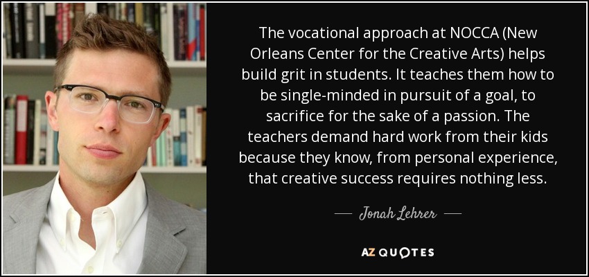 The vocational approach at NOCCA (New Orleans Center for the Creative Arts) helps build grit in students. It teaches them how to be single-minded in pursuit of a goal, to sacrifice for the sake of a passion. The teachers demand hard work from their kids because they know, from personal experience, that creative success requires nothing less. - Jonah Lehrer