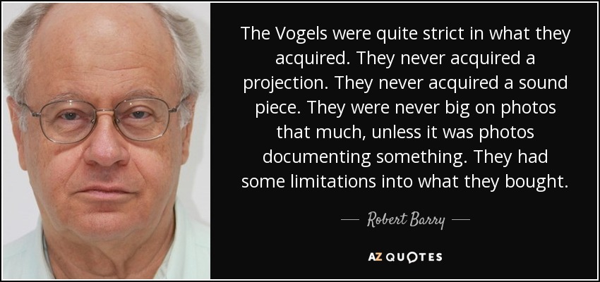 The Vogels were quite strict in what they acquired. They never acquired a projection. They never acquired a sound piece. They were never big on photos that much, unless it was photos documenting something. They had some limitations into what they bought. - Robert Barry