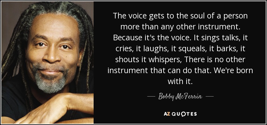 The voice gets to the soul of a person more than any other instrument. Because it's the voice. It sings talks, it cries, it laughs, it squeals, it barks, it shouts it whispers, There is no other instrument that can do that. We're born with it. - Bobby McFerrin