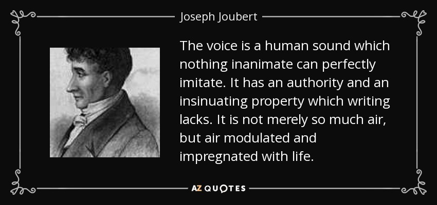 The voice is a human sound which nothing inanimate can perfectly imitate. It has an authority and an insinuating property which writing lacks. It is not merely so much air, but air modulated and impregnated with life. - Joseph Joubert