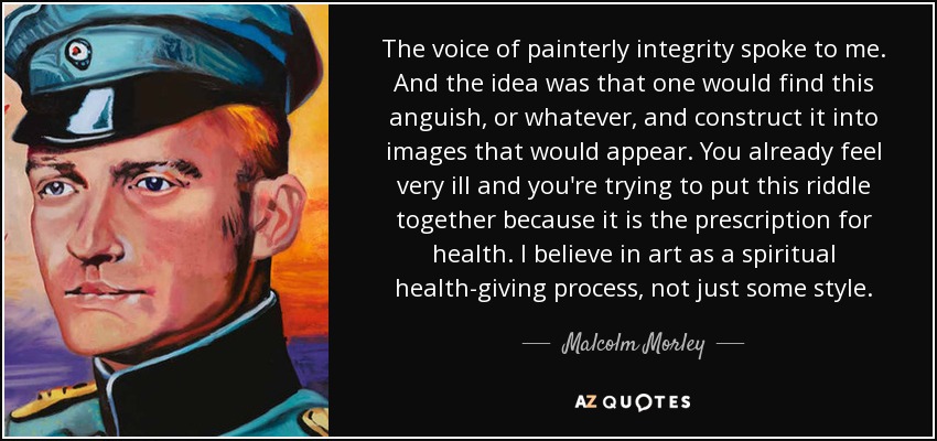 The voice of painterly integrity spoke to me. And the idea was that one would find this anguish, or whatever, and construct it into images that would appear. You already feel very ill and you're trying to put this riddle together because it is the prescription for health. I believe in art as a spiritual health-giving process, not just some style. - Malcolm Morley