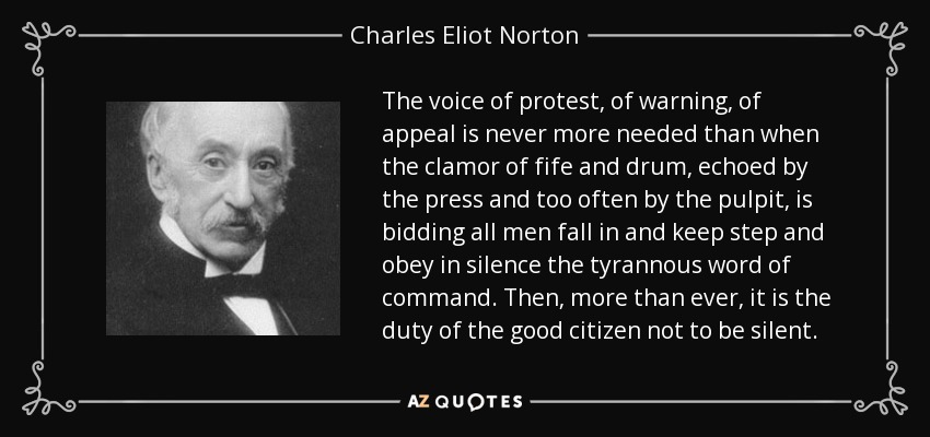 The voice of protest, of warning, of appeal is never more needed than when the clamor of fife and drum, echoed by the press and too often by the pulpit, is bidding all men fall in and keep step and obey in silence the tyrannous word of command. Then, more than ever, it is the duty of the good citizen not to be silent. - Charles Eliot Norton