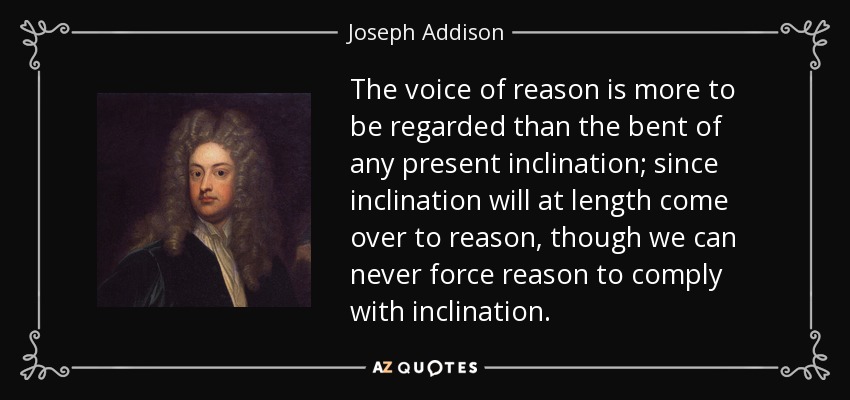 The voice of reason is more to be regarded than the bent of any present inclination; since inclination will at length come over to reason, though we can never force reason to comply with inclination. - Joseph Addison