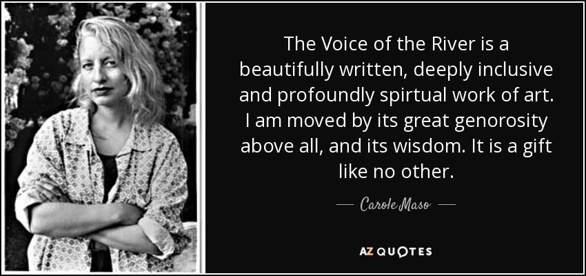 The Voice of the River is a beautifully written, deeply inclusive and profoundly spirtual work of art. I am moved by its great genorosity above all, and its wisdom. It is a gift like no other. - Carole Maso