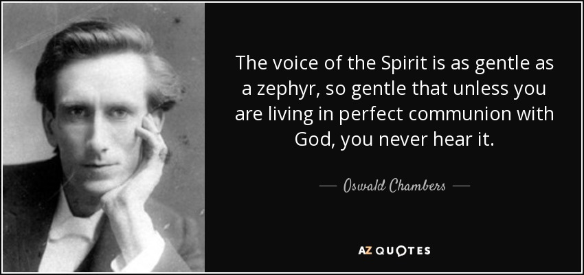 The voice of the Spirit is as gentle as a zephyr, so gentle that unless you are living in perfect communion with God, you never hear it. - Oswald Chambers