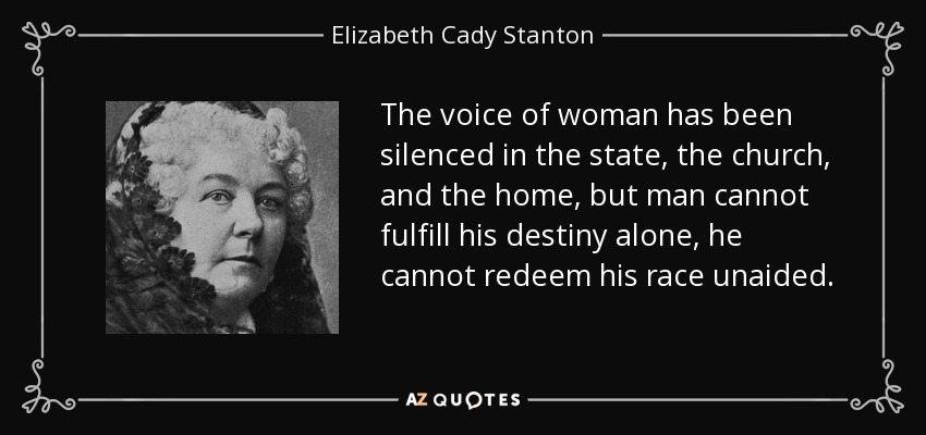 The voice of woman has been silenced in the state, the church, and the home, but man cannot fulfill his destiny alone, he cannot redeem his race unaided. - Elizabeth Cady Stanton
