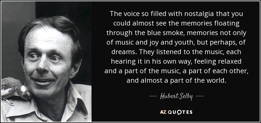 The voice so filled with nostalgia that you could almost see the memories floating through the blue smoke, memories not only of music and joy and youth, but perhaps, of dreams. They listened to the music, each hearing it in his own way, feeling relaxed and a part of the music, a part of each other, and almost a part of the world. - Hubert Selby, Jr.